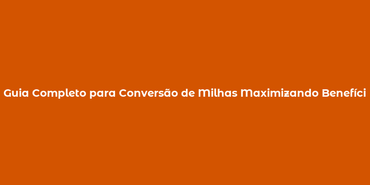 Guia Completo para Conversão de Milhas Maximizando Benefícios