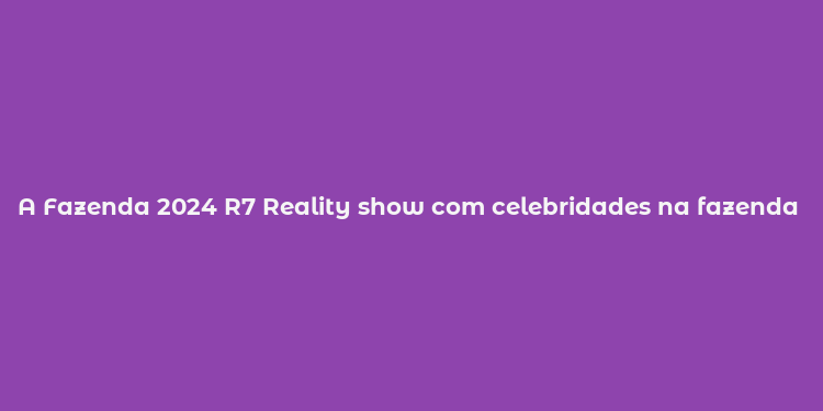 A Fazenda 2024 R7 Reality show com celebridades na fazenda Quem são os participantes