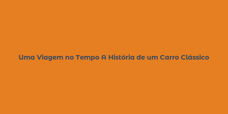 Uma Viagem no Tempo A História de um Carro Clássico