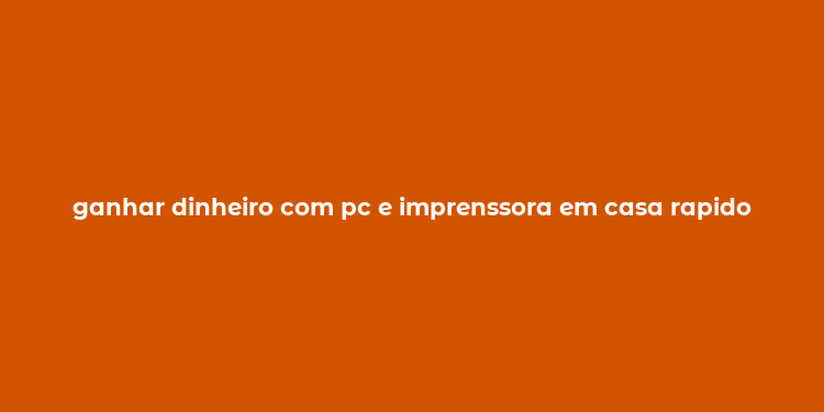 ganhar dinheiro com pc e imprenssora em casa rapido