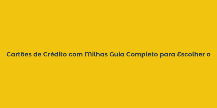 Cartões de Crédito com Milhas Guia Completo para Escolher o Melhor