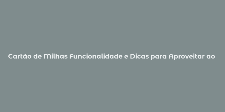 Cartão de Milhas Funcionalidade e Dicas para Aproveitar ao Máximo