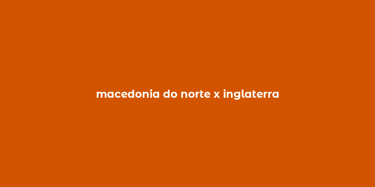 macedonia do norte x inglaterra