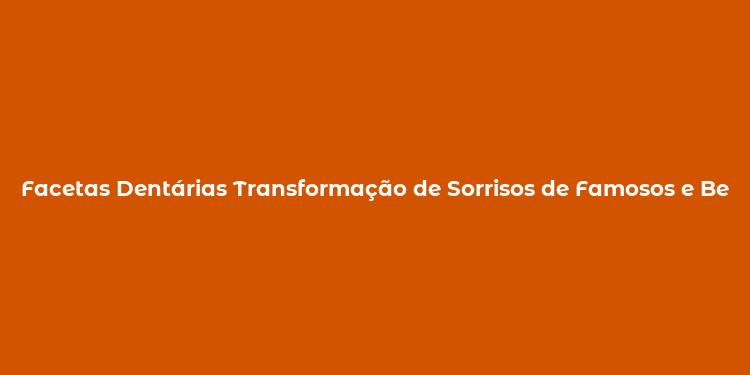 Facetas Dentárias Transformação de Sorrisos de Famosos e Benefícios