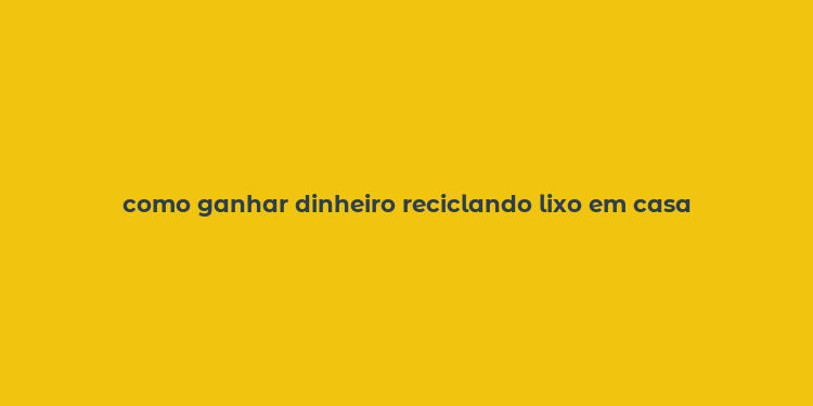 como ganhar dinheiro reciclando lixo em casa