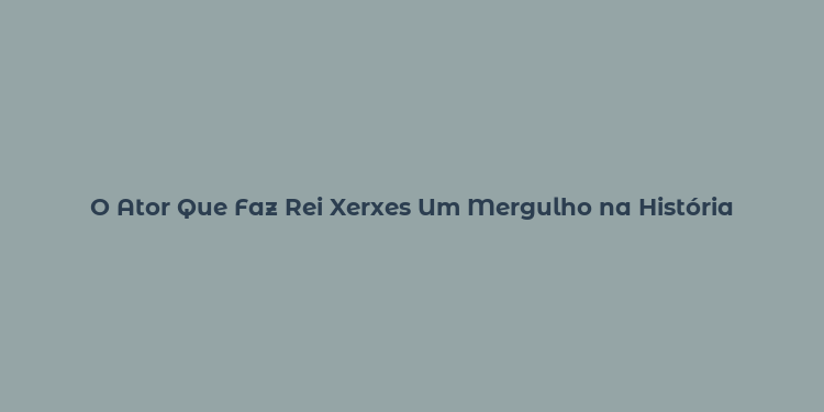 O Ator Que Faz Rei Xerxes Um Mergulho na História