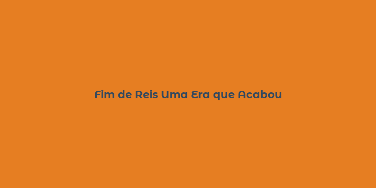 Fim de Reis Uma Era que Acabou