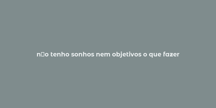 n？o tenho sonhos nem objetivos o que fazer