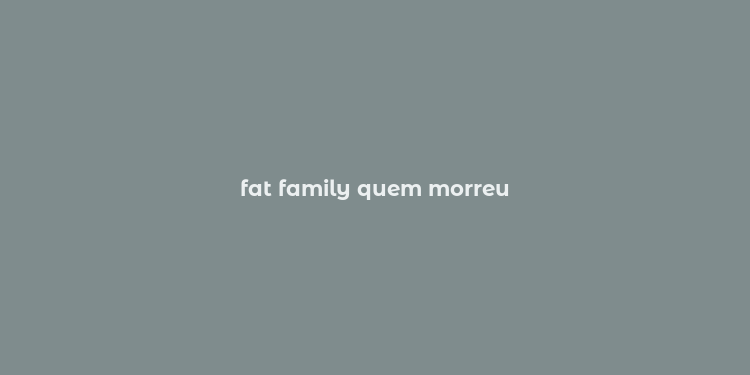 fat family quem morreu