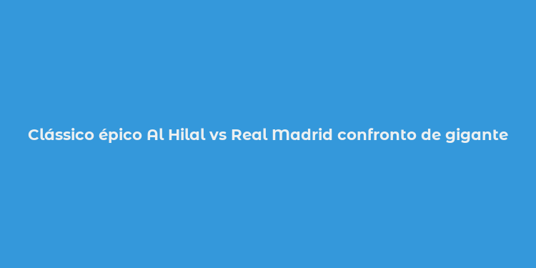 Clássico épico Al Hilal vs Real Madrid confronto de gigantes