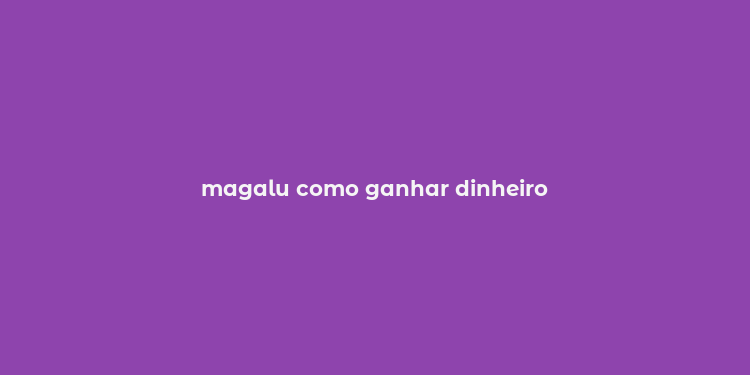 magalu como ganhar dinheiro