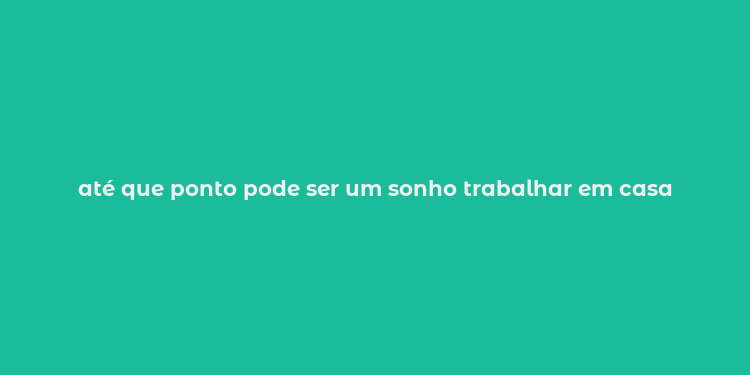 até que ponto pode ser um sonho trabalhar em casa