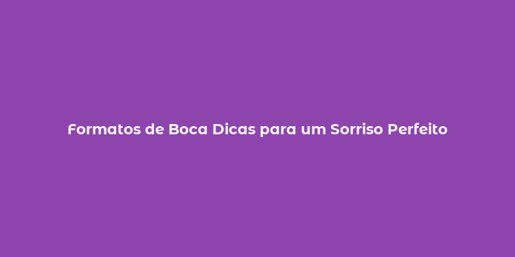 Formatos de Boca Dicas para um Sorriso Perfeito