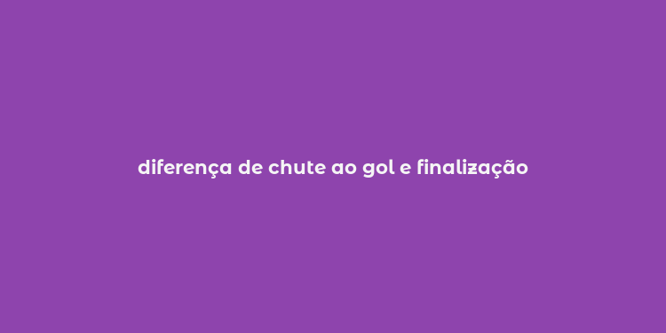 diferença de chute ao gol e finalização