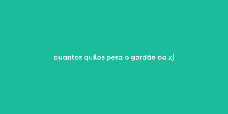 quantos quilos pesa o gordão da xj