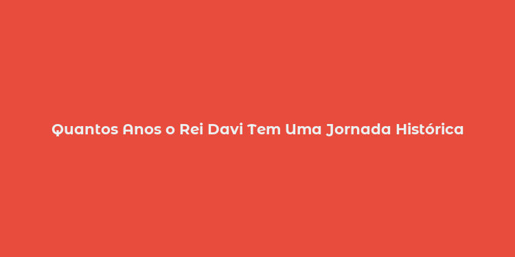 Quantos Anos o Rei Davi Tem Uma Jornada Histórica