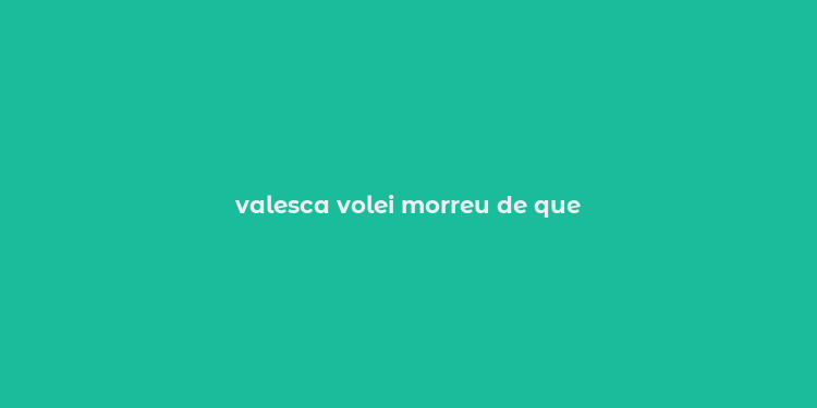 valesca volei morreu de que