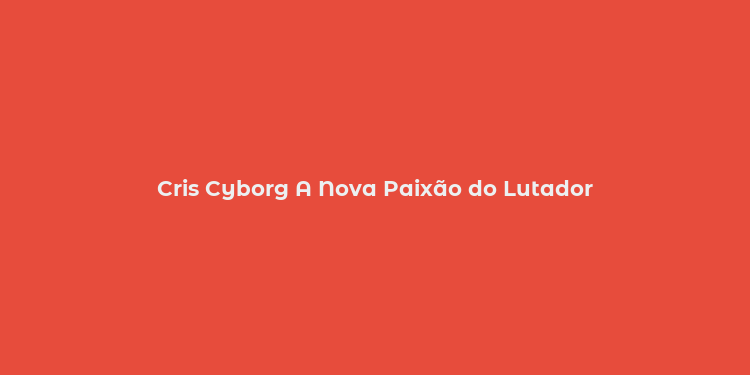 Cris Cyborg A Nova Paixão do Lutador