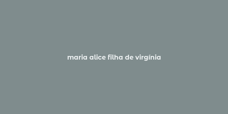 maria alice filha de virgínia