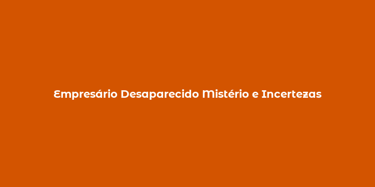 Empresário Desaparecido Mistério e Incertezas