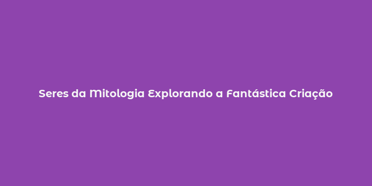 Seres da Mitologia Explorando a Fantástica Criação