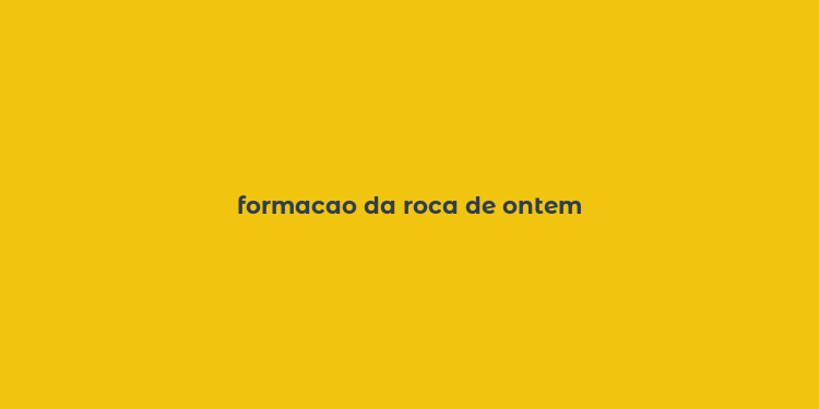 formacao da roca de ontem