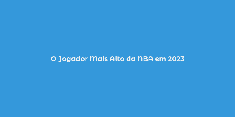 O Jogador Mais Alto da NBA em 2023