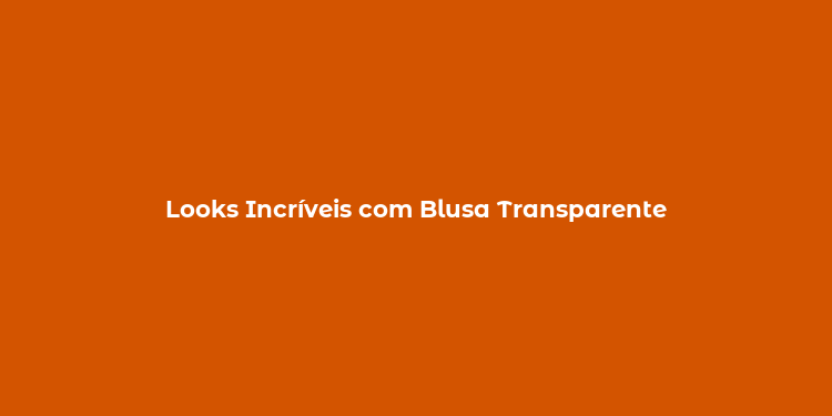 Looks Incríveis com Blusa Transparente