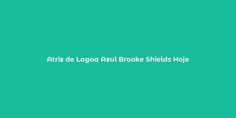 Atriz de Lagoa Azul Brooke Shields Hoje