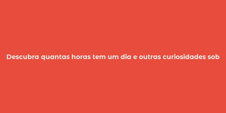 Descubra quantas horas tem um dia e outras curiosidades sobre o tempo