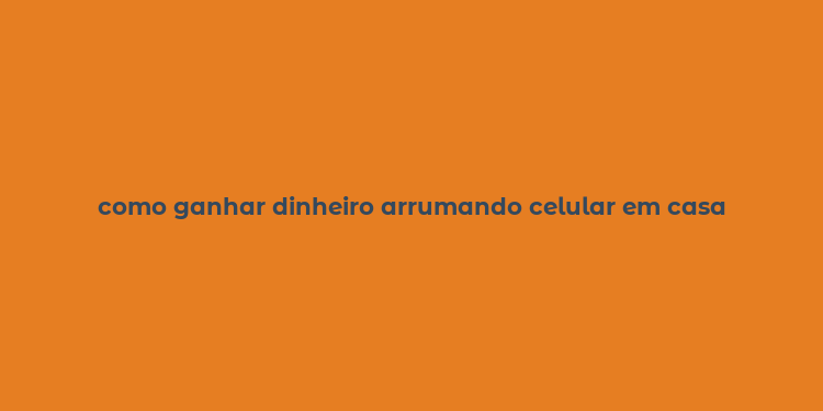 como ganhar dinheiro arrumando celular em casa