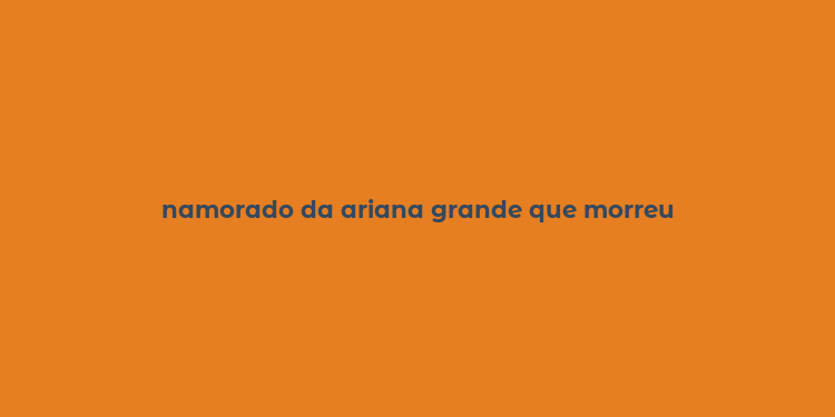 namorado da ariana grande que morreu