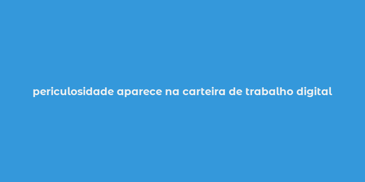 periculosidade aparece na carteira de trabalho digital