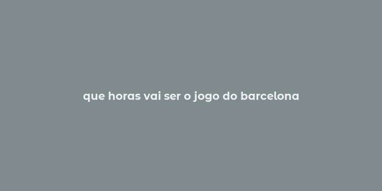 que horas vai ser o jogo do barcelona