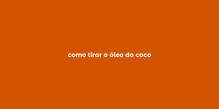 como tirar o óleo do coco