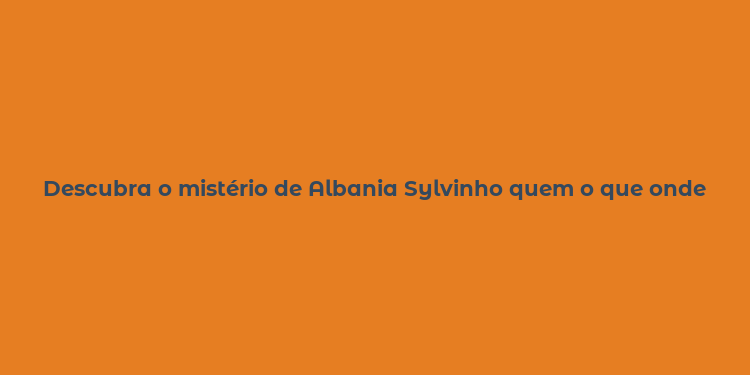 Descubra o mistério de Albania Sylvinho quem o que onde