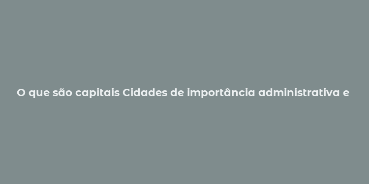 O que são capitais Cidades de importância administrativa e cultural