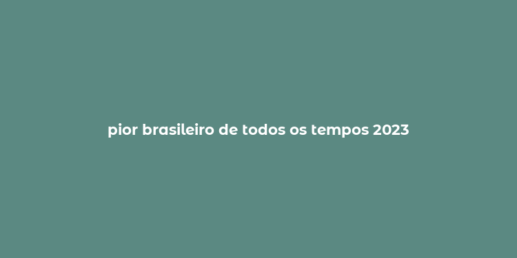 pior brasileiro de todos os tempos 2023