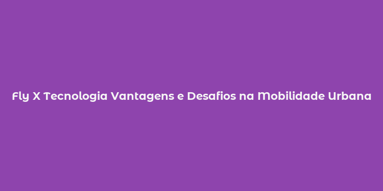 Fly X Tecnologia Vantagens e Desafios na Mobilidade Urbana