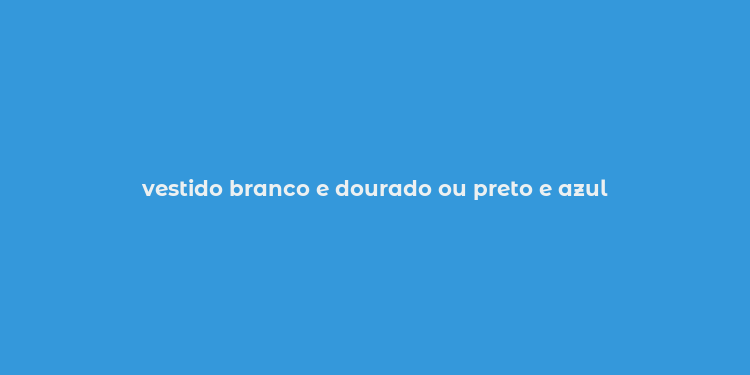 vestido branco e dourado ou preto e azul