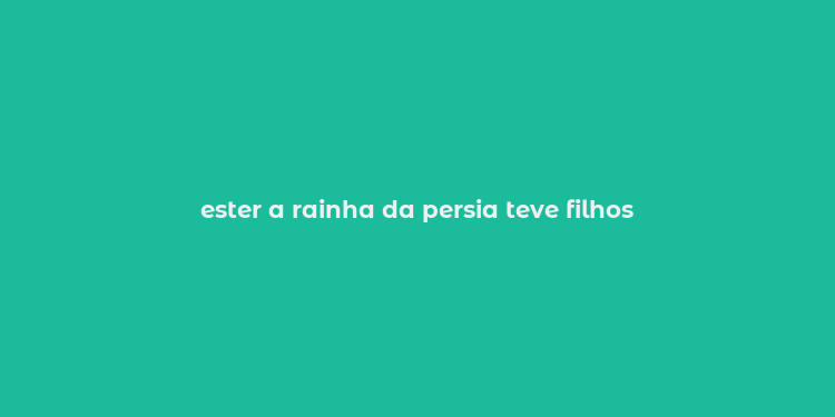 ester a rainha da persia teve filhos