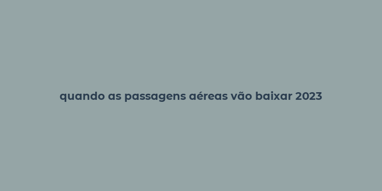 quando as passagens aéreas vão baixar 2023