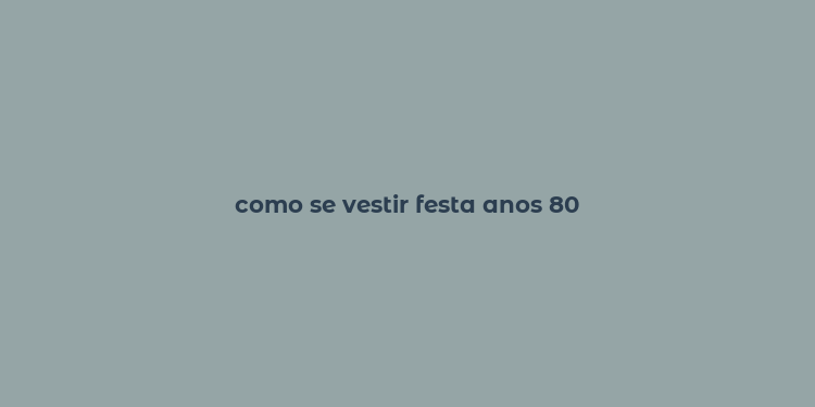 como se vestir festa anos 80