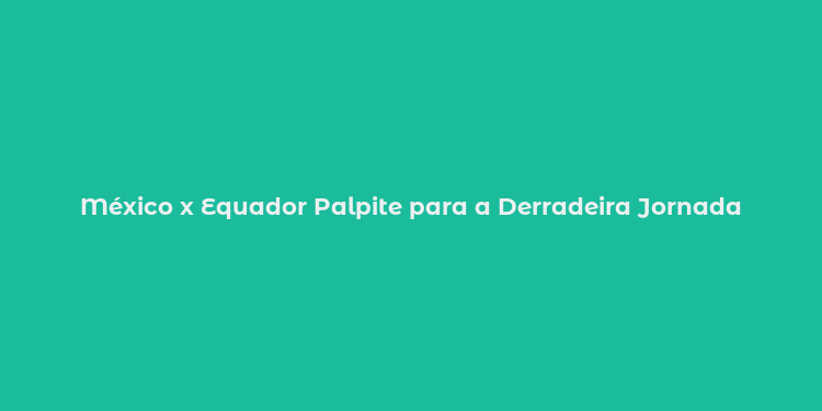 México x Equador Palpite para a Derradeira Jornada