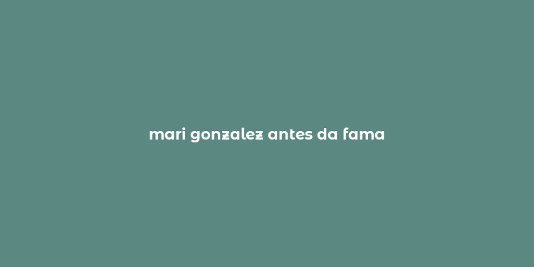 mari gonzalez antes da fama