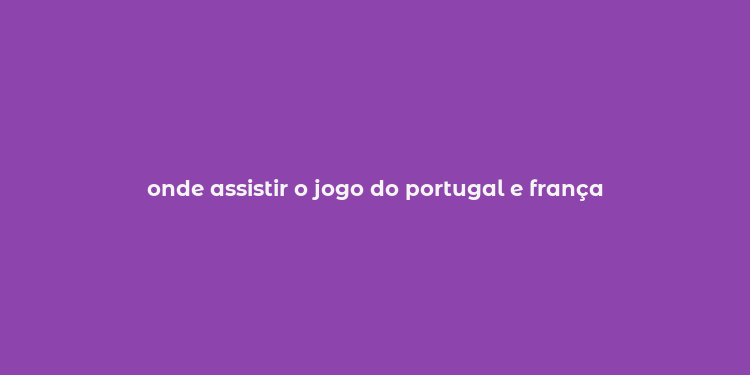 onde assistir o jogo do portugal e frança