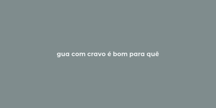 gua com cravo é bom para quê