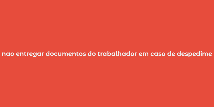 nao entregar documentos do trabalhador em caso de despedimento