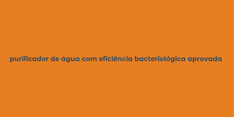 purificador de água com eficiência bacteriológica aprovada pelo inmetro