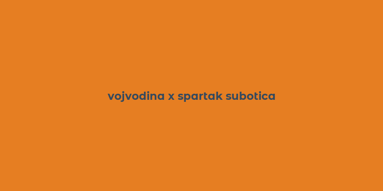 vojvodina x spartak subotica